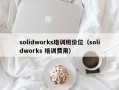 solidworks培训班价位（solidworks 培训费用）
